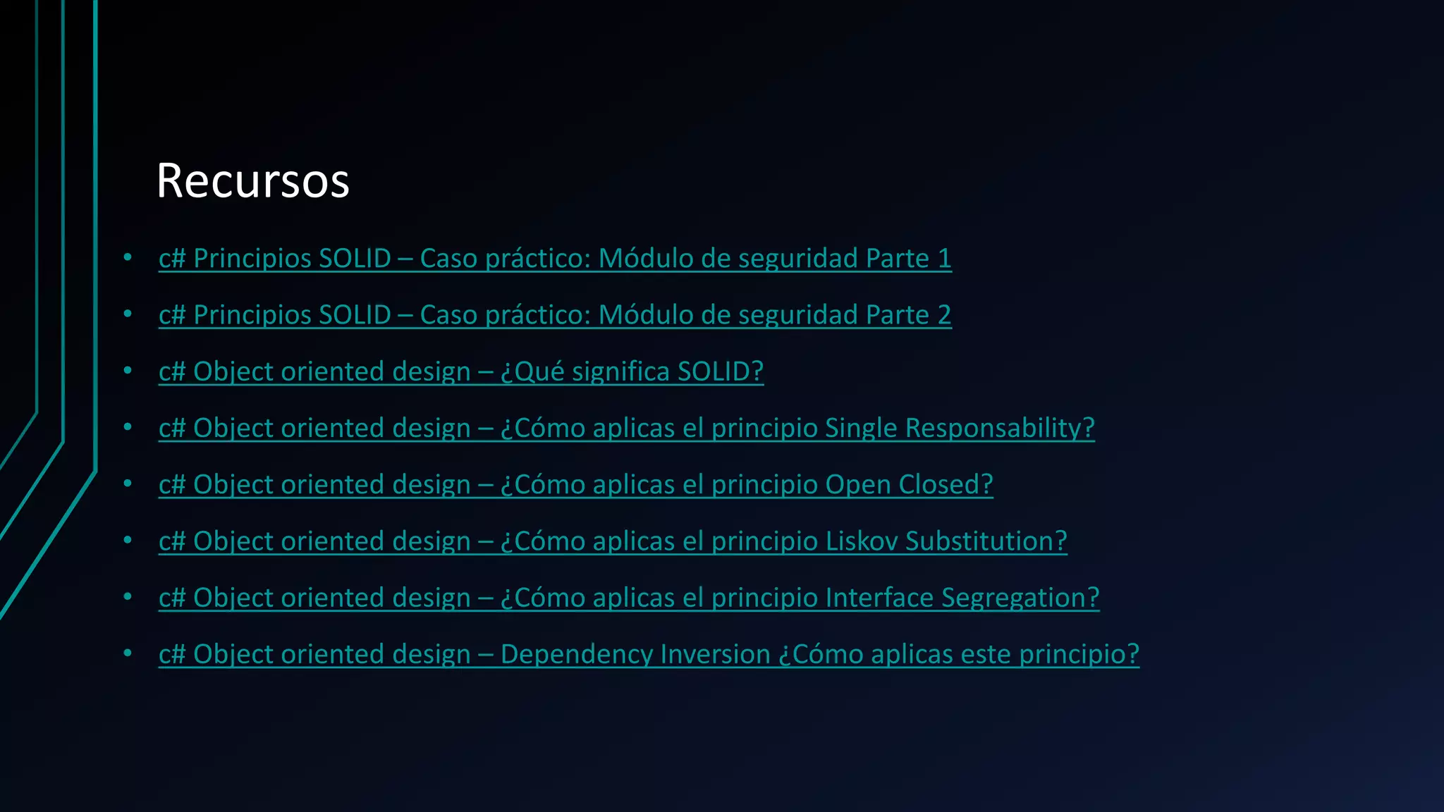 Recursos
• c# Principios SOLID – Caso práctico: Módulo de seguridad Parte 1
• c# Principios SOLID – Caso práctico: Módulo de seguridad Parte 2
• c# Object oriented design – ¿Qué significa SOLID?
• c# Object oriented design – ¿Cómo aplicas el principio Single Responsability?
• c# Object oriented design – ¿Cómo aplicas el principio Open Closed?
• c# Object oriented design – ¿Cómo aplicas el principio Liskov Substitution?
• c# Object oriented design – ¿Cómo aplicas el principio Interface Segregation?
• c# Object oriented design – Dependency Inversion ¿Cómo aplicas este principio?
 