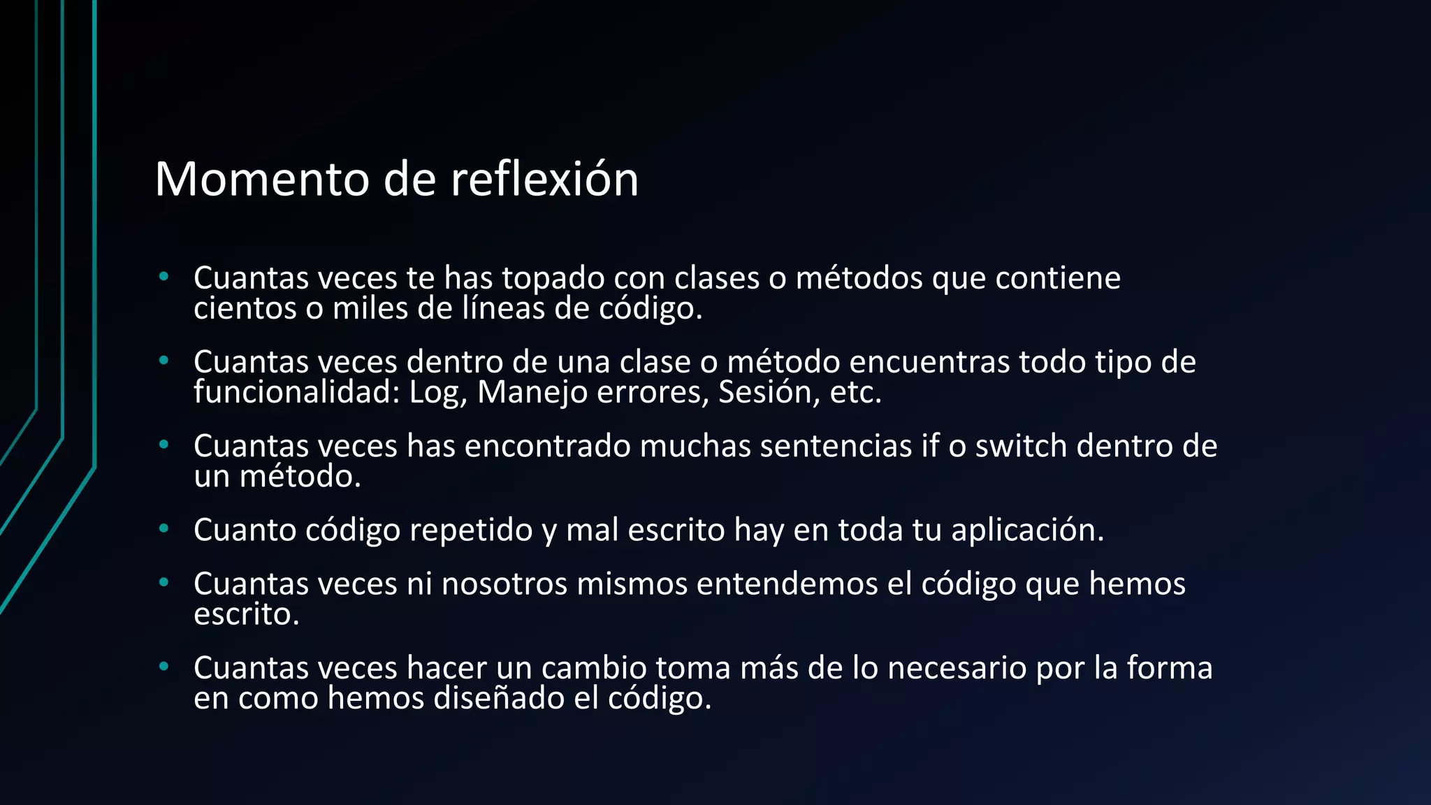 Momento de reflexión
• Cuantas veces te has topado con clases o métodos que contiene
cientos o miles de líneas de código.
• Cuantas veces dentro de una clase o método encuentras todo tipo de
funcionalidad: Log, Manejo errores, Sesión, etc.
• Cuantas veces has encontrado muchas sentencias if o switch dentro de
un método.
• Cuanto código repetido y mal escrito hay en toda tu aplicación.
• Cuantas veces ni nosotros mismos entendemos el código que hemos
escrito.
• Cuantas veces hacer un cambio toma más de lo necesario por la forma
en como hemos diseñado el código.
 