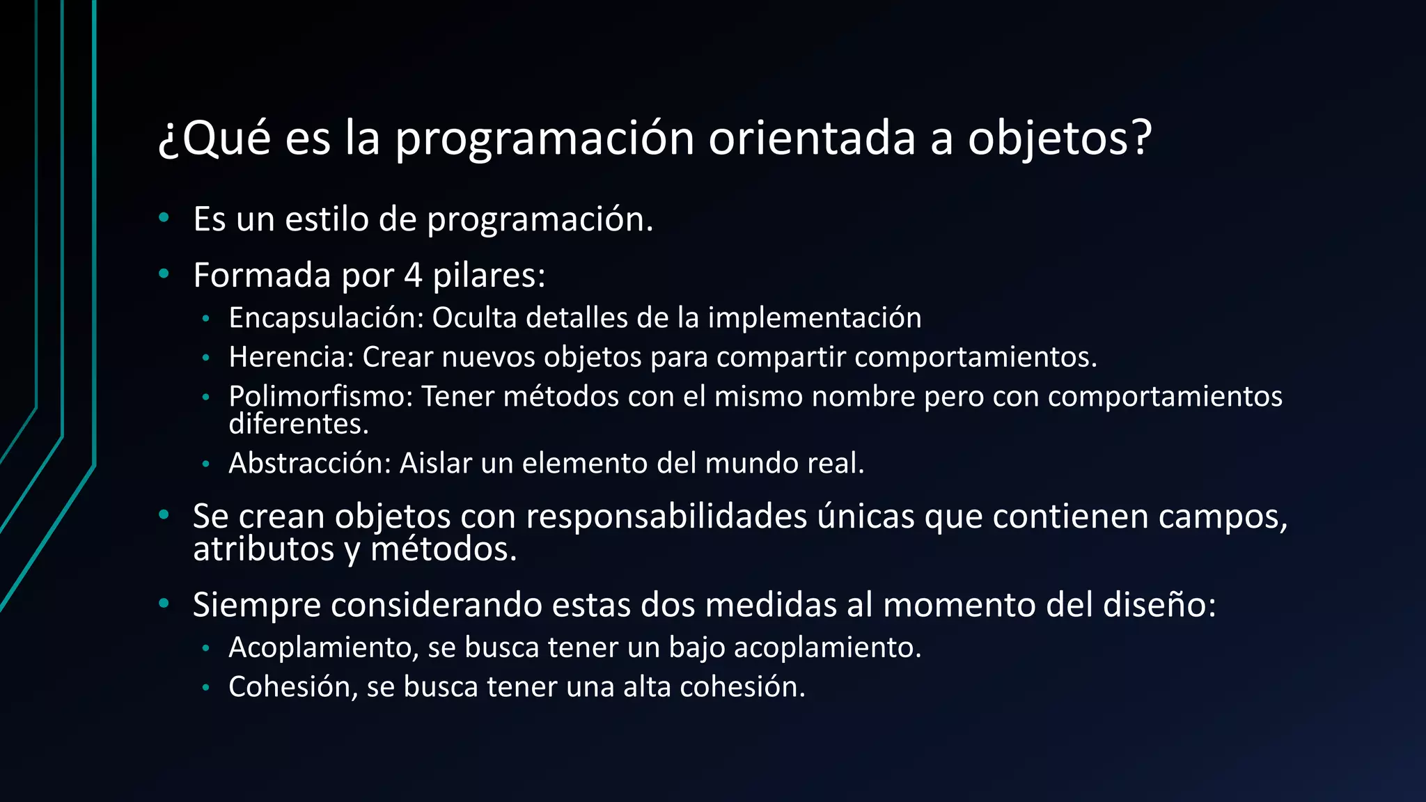 ¿Qué es la programación orientada a objetos?
• Es un estilo de programación.
• Formada por 4 pilares:
• Encapsulación: Oculta detalles de la implementación
• Herencia: Crear nuevos objetos para compartir comportamientos.
• Polimorfismo: Tener métodos con el mismo nombre pero con comportamientos
diferentes.
• Abstracción: Aislar un elemento del mundo real.
• Se crean objetos con responsabilidades únicas que contienen campos,
atributos y métodos.
• Siempre considerando estas dos medidas al momento del diseño:
• Acoplamiento, se busca tener un bajo acoplamiento.
• Cohesión, se busca tener una alta cohesión.
 