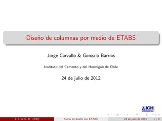 Dise˜o de columnas por medio de ETABS
n
Jorge Carvallo & Gonzalo Barrios
Instituto del Cemento y del Hormig´n de Chile
o

24 de julio de 2012

J. C. & G. B. (ICH)

Curso de dise˜o con ETABS
n

24 de julio de 2012

1/8

 