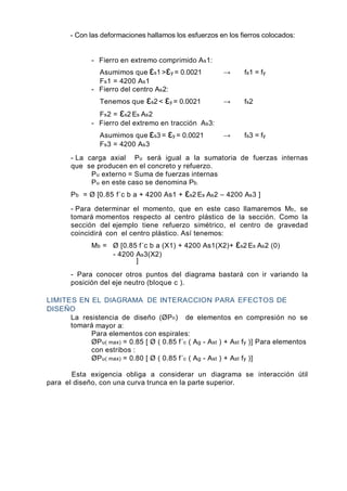 - Con las deformaciones hallamos los esfuerzos en los fierros colocados:
- Fierro en extremo comprimido As1:
Asumimos que εs1 >εy = 0.0021 → fs1 = fy
Fs1 = 4200 As1
- Fierro del centro As2:
Tenemos que εs2 < εy = 0.0021 → fs2
Fs2 = εs2 Es As2
- Fierro del extremo en tracción As3:
Asumimos que εs3 = εy = 0.0021 → fs3 = fy
Fs3 = 4200 As3
- La carga axial Pu será igual a la sumatoria de fuerzas internas
que se producen en el concreto y refuerzo.
Pu externo = Suma de fuerzas internas
Pu en este caso se denomina Pb.
Pb = Ø [0.85 f´c b a + 4200 As1 + εs2 Es As2 – 4200 As3 ]
- Para determinar el momento, que en este caso llamaremos Mb, se
tomará momentos respecto al centro plástico de la sección. Como la
sección del ejemplo tiene refuerzo simétrico, el centro de gravedad
coincidirá con el centro plástico. Así tenemos:
Mb = Ø [0.85 f´c b a (X1) + 4200 As1(X2)+ εs2 Es As2 (0)
- 4200 As3(X2)
]
- Para conocer otros puntos del diagrama bastará con ir variando la
posición del eje neutro (bloque c ).
LIMITES EN EL DIAGRAMA DE INTERACCION PARA EFECTOS DE
DISEÑO
La resistencia de diseño (ØPn) de elementos en compresión no se
tomará mayor a:
Para elementos con espirales:
ØPu( max) = 0.85 [ Ø ( 0.85 f´c ( Ag - Ast ) + Ast fy )] Para elementos
con estribos :
ØPu( max) = 0.80 [ Ø ( 0.85 f´c ( Ag - Ast ) + Ast fy )]
Esta exigencia obliga a considerar un diagrama se interacción útil
para el diseño, con una curva trunca en la parte superior.
 