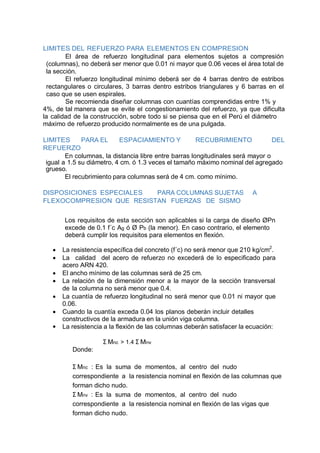 LIMITES DEL REFUERZO PARA ELEMENTOS EN COMPRESION
El área de refuerzo longitudinal para elementos sujetos a compresión
(columnas), no deberá ser menor que 0.01 ni mayor que 0.06 veces el área total de
la sección.
El refuerzo longitudinal mínimo deberá ser de 4 barras dentro de estribos
rectangulares o circulares, 3 barras dentro estribos triangulares y 6 barras en el
caso que se usen espirales.
Se recomienda diseñar columnas con cuantías comprendidas entre 1% y
4%, de tal manera que se evite el congestionamiento del refuerzo, ya que dificulta
la calidad de la construcción, sobre todo si se piensa que en el Perú el diámetro
máximo de refuerzo producido normalmente es de una pulgada.
LIMITES PARA EL ESPACIAMIENTO Y RECUBRIMIENTO DEL
REFUERZO
En columnas, la distancia libre entre barras longitudinales será mayor o
igual a 1.5 su diámetro, 4 cm. ó 1.3 veces el tamaño máximo nominal del agregado
grueso.
El recubrimiento para columnas será de 4 cm. como mínimo.
DISPOSICIONES ESPECIALES PARA COLUMNAS SUJETAS A
FLEXOCOMPRESION QUE RESISTAN FUERZAS DE SISMO
Los requisitos de esta sección son aplicables si la carga de diseño ØPn
excede de 0.1 f´c Ag ó Ø Pb (la menor). En caso contrario, el elemento
deberá cumplir los requisitos para elementos en flexión.
 La resistencia específica del concreto (f´c) no será menor que 210 kg/cm2
.
 La calidad del acero de refuerzo no excederá de lo especificado para
acero ARN 420.
 El ancho mínimo de las columnas será de 25 cm.
 La relación de la dimensión menor a la mayor de la sección transversal
de la columna no será menor que 0.4.
 La cuantía de refuerzo longitudinal no será menor que 0.01 ni mayor que
0.06.
 Cuando la cuantía exceda 0.04 los planos deberán incluir detalles
constructivos de la armadura en la unión viga columna.
 La resistencia a la flexión de las columnas deberán satisfacer la ecuación:
Donde:
Σ Mnc > 1.4 Σ Mnv
Σ Mnc : Es la suma de momentos, al centro del nudo
correspondiente a la resistencia nominal en flexión de las columnas que
forman dicho nudo.
Σ Mnv : Es la suma de momentos, al centro del nudo
correspondiente a la resistencia nominal en flexión de las vigas que
forman dicho nudo.
 