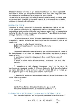 El objetivo de esta exigencia es que las columnas tengan una mayor capacidad
resistente en flexión que las vigas concurrentes en el nudo, para asegurar que las
rótulas plásticas se formen en las vigas y no en las columnas.
Sin embargo en estructuras conformadas por mixtos de pórticos y muros de corte
importantes, esta exigencia ya no es tan importante, pues los muros controlan la
deformación lateral de la edificación.
DISEÑO POR CORTE
Siguiendo el mismo criterio de buscar una falla por flexión en lugar de una por
corte, la fuerza cortante (Vu) de los elementos en flexo compresión deberá
determinarse a partir de la resistencias nominales en flexión (Mn), en los extremos
de la luz libre del elemento, asociadas a la fuerza axial Pu que dé como resultado
el mayor momento nominal posible.
Deberán colocarse en ambos extremos del elemento estribos cerrados sobre
una longitud, medida desde la cara del nudo ( zona de confinamiento ) que no sea
menor que:
a) Un sexto de la luz libre del elemento.
b) La máxima de la sección transversal del elemento.
c) 45 cm.
Estos estribos tendrán un espaciamiento que no debe exceder del menor de
los siguientes valores, a menos que las exigencias de diseño por esfuerzo cortante
sean mayores:
a) La mitad de la sección más pequeña de la sección transversal del
elemento.
b) 10 cm. El primer estribo deberá ubicarse a no más de 5 cm. de la cara
del nudo.
El espaciamiento del refuerzo transversal fuera de la zona de
confinamiento, no deberá exceder de 16 veces el diámetro de la barra longitudinal
de menor diámetro, la menor dimensión del elemento ó 30 cm. a menos que
las exigencias por diseño de esfuerzo cortante sean mayores.
El área mínima del refuerzo transversal que deberá proporcionarse dentro del
nudo, deberá cumplir con:
y
V
f
sb
A
.
0.7
Donde “b” es el ancho del nudo en la dirección que se está
analizando. El espaciamiento “s” no deberá exceder de 15 c
CONTRIBUCION DEL CONCRETO EN LA RESISTENCIA AL CORTE
Para miembros sujetos a flexo compresión podrá evaluarse considerando:
Vc = 0.53 f´c . bw . d (1 + 0.0071 + Pu )
Ag
 