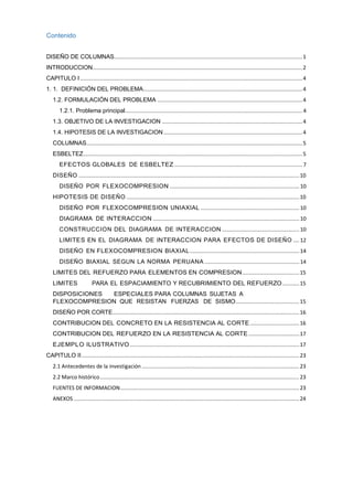 Contenido
DISEÑO DE COLUMNAS..........................................................................................................................1
INTRODUCCION........................................................................................................................................2
CAPITULO I ................................................................................................................................................4
1. 1. DEFINICIÓN DEL PROBLEMA.......................................................................................................4
1.2. FORMULACIÓN DEL PROBLEMA ..............................................................................................4
1.2.1. Problema principal...................................................................................................................4
1.3. OBJETIVO DE LA INVESTIGACION ...........................................................................................4
1.4. HIPOTESIS DE LA INVESTIGACION..........................................................................................4
COLUMNAS............................................................................................................................................5
ESBELTEZ..............................................................................................................................................5
EFECTOS GLOBALES DE ESBELTEZ ...................................................................................7
DISEÑO ...............................................................................................................................................10
DISEÑO POR FLEXOCOMPRESION .................................................................................... 10
HIPOTESIS DE DISEÑO ................................................................................................................10
DISEÑO POR FLEXOCOMPRESION UNIAXIAL ................................................................ 10
DIAGRAMA DE INTERACCION ............................................................................................... 10
CONSTRUCCION DEL DIAGRAMA DE INTERACCION ..................................................10
LIMITES EN EL DIAGRAMA DE INTERACCION PARA EFECTOS DE DISEÑO ....12
DISEÑO EN FLEXOCOMPRESION BIAXIAL.......................................................................14
DISEÑO BIAXIAL SEGUN LA NORMA PERUANA ............................................................. 14
LIMITES DEL REFUERZO PARA ELEMENTOS EN COMPRESION.....................................15
LIMITES PARA EL ESPACIAMIENTO Y RECUBRIMIENTO DEL REFUERZO...........15
DISPOSICIONES ESPECIALES PARA COLUMNAS SUJETAS A
FLEXOCOMPRESION QUE RESISTAN FUERZAS DE SISMO.........................................15
DISEÑO POR CORTE.........................................................................................................................16
CONTRIBUCION DEL CONCRETO EN LA RESISTENCIA AL CORTE................................16
CONTRIBUCION DEL REFUERZO EN LA RESISTENCIA AL CORTE .................................17
EJEMPLO ILUSTRATIVO..............................................................................................................17
CAPITULO II.............................................................................................................................................23
2.1 Antecedentes de la investigación ......................................................................................................23
2.2 Marco histórico.................................................................................................................................23
FUENTES DE INFORMACION....................................................................................................................23
ANEXOS ..................................................................................................................................................24
 