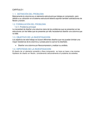 CAPITULO I
1. 1. DEFINICIÓN DEL PROBLEMA
Básicamente la columna es un elemento estructural que trabaja en compresión, pero
debido a su ubicación en el sistema estructural deberá soportar también solicitaciones de
flexión y torsión.
1.2. FORMULACIÓN DEL PROBLEMA
1.2.1. Problema principal
La necesidad de diseñar una columna viene de los problemas que se presentan en las
estructuras con las fallas que se presentar por ello necesitamos diseñar una columna que
no falle.
1.3. OBJETIVO DE LA INVESTIGACION
Los objetivos de este trabajo es buscar diferentes diseños que nos puedan brindar una
mayor resistencia de la columna y cumpla para lo cual se ha diseñado.
 Diseñar una columna por flexocompresion y realizar su análisis.
1.4. HIPOTESIS DE LA INVESTIGACION
El diseño de un elemento sometido a flexo compresión se hace en base a las mismas
hipótesis de diseño en flexión, considerando adicionalmente el problema de esbeltez.
 