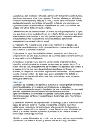 COLUMNAS
Las columnas son miembros verticales a compresión de los marcos estructurales,
que sirven para apoyar a las vigas cargadas. Trasmiten a las cargas a los pisos
superiores hasta la planta y después al suelo, a través de la cimentación. Puesto
que las columnas son elementos a compresión, la falla de una columna en un
lugar crítico puede causar el colapso progresivo de los pisos concurrentes y el
colapso total último de la estructura completa.
La falla estructural de una columna es un evento de principal importancia. Es por
esto que debe de tener cuidado extremo en el diseño de las columnas, que deben
tener una reserva de resistencia más alta que las vigas o cualquier otro elemento
estructural horizontal, especialmente porque las fallas de compresión
proporcionan muy poca advertencia visual.
El reglamento ACI requiere que en el diseño de miembros a compresión se
utilicen factores de la resistencia Φ, considerable menores que los factores Φ
para la flexión. El cortante o la torsión.
En el caso de las vigas, la cantidad de refuerzo se controla para obtener un
comportamiento de falla dúctil. En el caso de columnas, ocasionalmente dominara
la carga axial momento flexiónante.
A medida que la carga en una columna se incrementa, el agrietamiento se
intensifica en los lugares de los amarres transversales, en toda su altura. En el
estado límite de falla, el recubrimiento de concreto de las columnas con estribos o
la capa de concreto que cubre los espirales de la columna confinadas con
espirales, se desprende y las varillas longitudinales individuales , en las partes sin
soporte entre los estribos . Se debe notar que en el estado límite de falla, el
recubrimiento de concreto del refuerzo se desprende primero antes de que se
destruya la adherencia.
ESBELTEZ
Los efectos de esbeltez en las columnas aumentan a veces significativamente los
momentos calculados en el análisis normal elástico de la estructura.
Si una columna presenta un grado de esbeltez tal, que para el nivel de carga axial
aplicado, se generen deformaciones transversales que aumenten
significativamente la excentricidad considerada en el diseño, deberá evaluarse el
momento generado por la nueva excentricidad, denominado como “momento de
segundo orden”.
El cálculo del “momento de segundo orden” es complejo, pues la evaluación de la
rigidez del conjunto concreto-refuerzo considerando secciones fisuradas y
problemas de relajamiento del acero debido a la contracción del fraguado y el
flujo plástico, hacen difícil una evaluación simple. Debido a estas dificultades es
común que se usen métodos aproximados planteados por diversos autores y
reconocidos en el código de diseño.
Debido a estas dificultades es común que se usen métodos aproximados
planteados por diversos autores y reconocidos en el código de diseño.
 