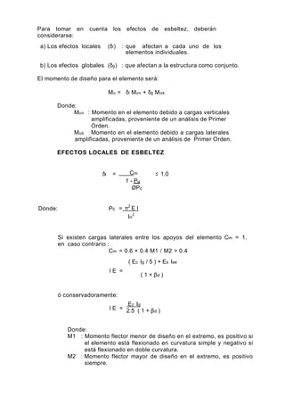 Para tomar en cuenta los efectos de esbeltez, deberán
considerarse:
a) Los efectos locales (δl) : que afectan a cada uno de los
elementos individuales.
b) Los efectos globales (δg) : que afectan a la estructura como conjunto.
El momento de diseño para el elemento será:
Mu = δl Muv + δg Mus
Donde:
Muv : Momento en el elemento debido a cargas verticales
amplificadas, proveniente de un análisis de Primer
Orden.
Mus : Momento en el elemento debido a cargas laterales
amplificadas, proveniente de un análisis de Primer Orden.
EFECTOS LOCALES DE ESBELTEZ
δl = Cm
1 - Pu
ØPc
≤ 1.0
Dónde: Pc = π2
E I
ln
2
Si existen cargas laterales entre los apoyos del elemento Cm = 1,
en caso contrario :
Cm = 0.6 + 0.4 M1 / M2 > 0.4
( Ec Ig / 5 ) + Es Ise
I E =
( 1 + βd )
ó conservadoramente:
I E =
Ec Ig
2.5 ( 1 + βd )
Donde:
M1 : Momento flector menor de diseño en el extremo, es positivo si
el elemento está flexionado en curvatura simple y negativo si
está flexionado en doble curvatura.
M2 : Momento flector mayor de diseño en el extremo, es positivo
siempre.
 