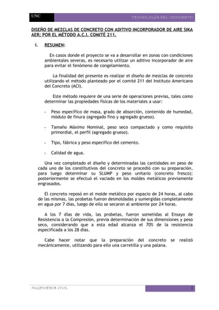 UNC TECNOLOGÍA DEL CONCRETO
DISEÑO DE MEZCLAS DE CONCRETO CON ADITIVO INCORPORADOR DE AIRE SIKA
AER; POR EL MÉTODO A.C.I. COMITÉ 211.
I. RESUMEN:
En casos donde el proyecto se va a desarrollar en zonas con condiciones
ambientales severas, es necesario utilizar un aditivo incorporador de aire
para evitar el fenómeno de congelamiento.
La finalidad del presente es realizar el diseño de mezclas de concreto
utilizando el método planteado por el comité 211 del Instituto Americano
del Concreto (ACI).
Este método requiere de una serie de operaciones previas, tales como
determinar las propiedades físicas de los materiales a usar:
- Peso específico de masa, grado de absorción, contenido de humedad,
módulo de finura (agregado fino y agregado grueso).
- Tamaño Máximo Nominal, peso seco compactado y como requisito
primordial, el perfil (agregado grueso).
- Tipo, fábrica y peso específico del cemento.
- Calidad de agua.
Una vez completado el diseño y determinadas las cantidades en peso de
cada uno de los constitutivos del concreto se procedió con su preparación,
para luego determinar su SLUMP y peso unitario (concreto fresco);
posteriormente se efectuó el vaciado en los moldes metálicos previamente
engrasados.
El concreto reposó en el molde metálico por espacio de 24 horas, al cabo
de las mismas, las probetas fueron desmoldadas y sumergidas completamente
en agua por 7 días, luego de ello se secaron al ambiente por 24 horas.
A los 7 días de vida, las probetas, fueron sometidas al Ensayo de
Resistencia a la Compresión, previa determinación de sus dimensiones y peso
seco, considerando que a esta edad alcanza el 70% de la resistencia
especificada a los 28 días.
Cabe hacer notar que la preparación del concreto se realizó
mecánicamente, utilizando para ello una carretilla y una palana.
INGENIERIA CIVIL 1
 