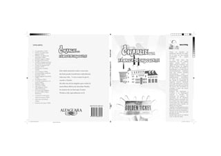 Roald Dahl
roald dahl

•
•
•
•
•
•
•
•
•
•
•
•
•
•
•
•
•
•

Los gremlins (1943).
James y el melocotón
gigante (1961).
Charlie y la fábrica de
chocolate (1964).
El dedo mágico (1966).
El Superzorro (1970).
Charlie y el gran ascensor
de cristal (1973). Secuela
Danny el campeón del
mundo (1975).
El enorme cocodrilo
(1978).
Los Cretinos (1980).
La maravillosa medicina
de Jorge (1981).
El gran gigante bonachón
(1982).
Las Brujas (1983).
La jirafa, el pelícano y el
mono (1985).
Matilda (1988).
Agu Trot (1990).
Los Minpins (1991)
(Obra Póstuma).
El vicario que hablaba
al revés (1991) (Obra
Póstuma).
Cuentos en verso para
niños perversos (1982)
¡Qué asco de bichos!
(1984)
Puchero de rimas (1989)

C harlie

y la

fabrica de chocolate
Roald Dahl
Ilustraciones de Quentin Black

Este relato muestras como a veces una
decisión puede transformar radicalmente
toda una vida... Y esto es justo lo que le
sucede a Charlie.
Ha sido uno de los elegidos para visitar la
maravillosa fábrica de chocolate Wonka.

charlie y la fabrica de chocolate

•
•

Roald Dahl

Otras obras :

C harlie

y la

fabrica de chocolate

Su manera de ser hará que el señor
Wonka se fije especialmente en él.

ISBN:978-9972-888-96-0

Nació en Llandaf, un
pueblecito del País de Gales,
en el seno de una familia
acomodada
de
origen
noruego.
A los siete años fue
internado en un colegio
inglés, donde sufrió el
rígido sistema británico que
reflejaría luego en algunos
de sus libros. Terminado el
Bachillerato, y en contra de las
recomendaciones maternas
para que cursara estudios
universitarios,
entró
a
trabajar en Shell, la compañia
multinacional
petrolífera,
en África. En ese continente
fue donde le sorprendió la
Segunda Guerra Mundial,
en la que tomó parte. Se hizó
piloto de aviación en la Royal
Air Forcé; fue derribado en
combate, y pasó seis meses
hospitalizado.
Después fue destinado a
Londres, y en Washington
empezó a escribir sus
aventuras de guerra. Su
incursión en la literatura
infantil estuvo motivada por
los cuentos que narraba a sus
cuatro hijos. En 1964 publica
su primera obra, Charlie y la
fábrica de chocolate.
También escribió guiones para
películas; concibió personajes
famosos como los Gremlins, y
muchas de sus obras han sido
llevadas al cine.
Roald Dahl murió en Oxford
a los 74 años de edad.

Ilustraciones de Quentin Black
Diseño de Cubierta.indd 1

11/11/2013 11:30:17 a.m.
Negro de cuatricromía

 