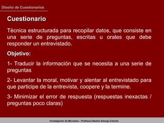 Cuestionario  Técnica estructurada para recopilar datos, que consiste en una serie de preguntas, escritas u orales que debe responder un entrevistado. Objetivo: 1- Traducir la información que se necesita a una serie de preguntas 2- Levantar la moral, motivar y alentar al entrevistado para que participe de la entrevista, coopere y la termine. 3- Minimizar el error de respuesta (respuestas inexactas / preguntas poco claras) 