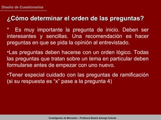 ¿Cómo determinar el orden de las preguntas? *  Es muy importante la pregunta de inicio. Deben ser interesantes y sencillas. Una recomendación es hacer preguntas en que se pida la opinión al entrevistado. Las preguntas deben hacerse con un orden lógico. Todas las preguntas que tratan sobre un tema en particular deben formularse antes de empezar con uno nuevo. Tener especial cuidado con las preguntas de ramificación (si su respuesta es “x” pase a la pregunta 4) 