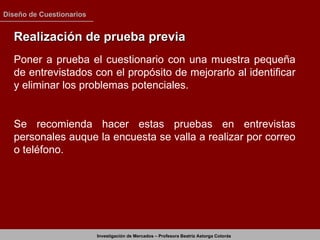 Realización de prueba previa Poner a prueba el cuestionario con una muestra pequeña de entrevistados con el propósito de mejorarlo al identificar y eliminar los problemas potenciales. Se recomienda hacer estas pruebas en entrevistas personales auque la encuesta se valla a realizar por correo o teléfono. 