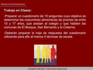 Trabajo en Clases: Preparar un cuestionario de 10 preguntas cuyo objetivo es determinar las costumbres alimenticias de jóvenes de entre 10 y 17 años, que asistan al colegio y que habiten las comunas de El Bosque, San Bernardo y la Cisterna. Deberán preparar la hoja de respuesta del cuestionario utilizando para ello al menos 4 técnicas de escala.  