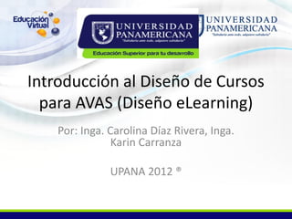 Introducción al Diseño de Cursos
  para AVAS (Diseño eLearning)
    Por: Inga. Carolina Díaz Rivera, Inga.
                Karin Carranza

               UPANA 2012 ®
 
