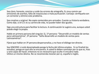 Sea claro, honesto, conciso y cuide los errores de ortografía. Es muy común ver
omisiones de acentos, falta de mayúsculas o mala puntuación. Consejo: verifíquelo con
un corrector y elimine este problema.
Sea creativo y original. No copie contenidos pre-armados. Cuente su historia verdadera.
Como dije, si el C.V. es su carrera de vida, no puede haber dos iguales.
Siga una estructura para facilitar la lectura. A continuación le sugiero una, aunque usted
puede elegir la propia.
Hable en primera persona del singular. Ej. 1º persona: “Desarrollé un modelo de ventas
para Latinoamérica”, 3º persona: “Sofía desarrolló un modelo de ventas para
Latinoamérica”.
Fíjese que hablar en 3º persona despersonaliza, y no hace el diálogo tan directo.
Sea SINCERO: si está desempleado ponga la fecha del último empleo. Si no finalizó los
estudios, ponga en qué año se encuentra. A usted lo deben contratar por lo que es, hizo
y será capaz de hacer, entonces no es necesario que oculte ni encubra nada.
Utilice un mismo idioma. No se recomienda mezclar por ej. español e inglés.
 