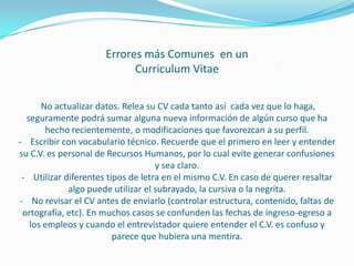 Errores más Comunes en un
Curriculum Vitae
No actualizar datos. Relea su CV cada tanto así cada vez que lo haga,
seguramente podrá sumar alguna nueva información de algún curso que ha
hecho recientemente, o modificaciones que favorezcan a su perfil.
- Escribir con vocabulario técnico. Recuerde que el primero en leer y entender
su C.V. es personal de Recursos Humanos, por lo cual evite generar confusiones
y sea claro.
- Utilizar diferentes tipos de letra en el mismo C.V. En caso de querer resaltar
algo puede utilizar el subrayado, la cursiva o la negrita.
- No revisar el CV antes de enviarlo (controlar estructura, contenido, faltas de
ortografía, etc). En muchos casos se confunden las fechas de ingreso-egreso a
los empleos y cuando el entrevistador quiere entender el C.V. es confuso y
parece que hubiera una mentira.
 