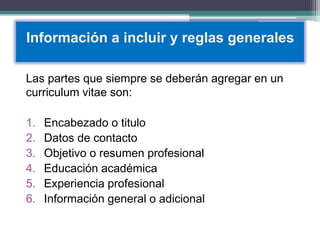 Información a incluir y reglas generales 
Las partes que siempre se deberán agregar en un curriculum vitae son: 
1.Encabezado o titulo 
2.Datos de contacto 
3.Objetivo o resumen profesional 
4.Educación académica 
5.Experiencia profesional 
6.Información general o adicional  