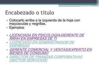 Encabezado o titulo 
•Colocarlo arriba a la izquierda de la hoja con mayúsculas y negrillas. 
•Ejemplos: 
•LICENCIADA EN PSICOLOGIA/GERENTE DE RRHH EN EMPRESAS DE TI 
•LICENCIADO EN ADMINISTRADOR DE EMPRESAS 
•GERENTE COMERCIAL Y VENTAS/EXPERTO EN BIENES DE CONSUMO 
•DIRECTOR DE FINANZAS CORPORATIVAS (SECTOR SERIVCIOS)  
