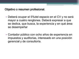 Objetivo o resumen profesional. 
•Deberá ocupar el 5%del espacio en el CV y no será mayor a cuatro renglones. Deberá expresar a que se dedica, que busca, la experiencia y en qué área se desempeñar 
•Contador público con ocho años de experiencia en impuestos y auditorias, interesado en una posición gerencial y de consultoría. 
 