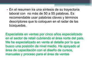 •En el resumen ira una síntesis de su trayectoria laboral con no más de 50 a 55 palabras. Es recomendable usar palabras claves y términos descriptores que lo coloquen en el radar de las búsquedas. 
Especialista en ventas por cinco años especializado en el sector de retail cubriendo el área norte del país. Me he especializado en venta al detalle por lo que busco una posición de nivel medio. He apoyado al área de capacitación con el diseño de cursos, manuales y proceso para el área de ventas  