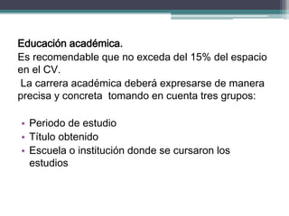 Educación académica. 
Es recomendable que no exceda del 15% del espacio en el CV. 
La carrera académica deberá expresarse de manera precisa y concreta tomando en cuenta tres grupos: 
•Periodo de estudio 
•Título obtenido 
•Escuela o institución donde se cursaron los estudios  