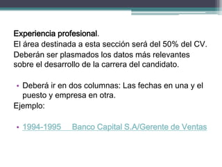 Experiencia profesional. 
El área destinada a esta sección será del 50% del CV. 
Deberán ser plasmados los datos más relevantes sobre el desarrollo de la carrera del candidato. 
•Deberá ir en dos columnas: Las fechas en una y el puesto y empresa en otra. 
Ejemplo: 
•1994-1995 Banco Capital S.A/Gerente de Ventas  