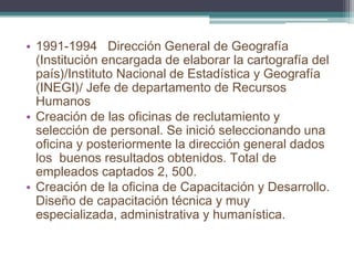 •1991-1994 Dirección General de Geografía (Institución encargada de elaborar la cartografía del país)/Instituto Nacional de Estadística y Geografía (INEGI)/ Jefe de departamento de Recursos Humanos 
•Creación de las oficinas de reclutamiento y selección de personal. Se inició seleccionando una oficina y posteriormente la dirección general dados los buenos resultados obtenidos. Total de empleados captados 2, 500. 
•Creación de la oficina de Capacitación y Desarrollo. Diseño de capacitación técnica y muy especializada, administrativa y humanística.  