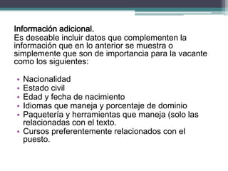 Información adicional. 
Es deseable incluir datos que complementen la información que en lo anterior se muestra o simplemente que son de importancia para la vacante como los siguientes: 
•Nacionalidad 
•Estado civil 
•Edad y fecha de nacimiento 
•Idiomas que maneja y porcentaje de dominio 
•Paquetería y herramientas que maneja (solo las relacionadas con el texto. 
•Cursos preferentemente relacionados con el puesto.  