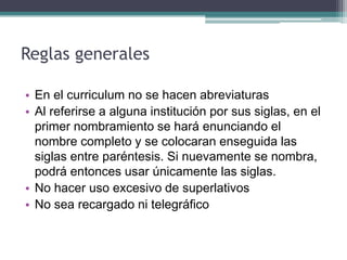 Reglas generales 
•En el curriculum no se hacen abreviaturas 
•Al referirse a alguna institución por sus siglas, en el primer nombramiento se hará enunciando el nombre completo y se colocaran enseguida las siglas entre paréntesis. Si nuevamente se nombra, podrá entonces usar únicamente las siglas. 
•No hacer uso excesivo de superlativos 
•No sea recargado ni telegráfico  
