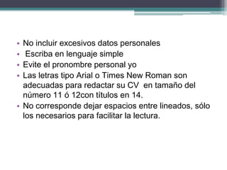 •No incluir excesivos datos personales 
• Escriba en lenguaje simple 
•Evite el pronombre personal yo 
•Las letras tipo Arial o Times New Roman son adecuadas para redactar su CV en tamaño del número 11 ó 12con títulos en 14. 
•No corresponde dejar espacios entre lineados, sólo los necesarios para facilitar la lectura.  