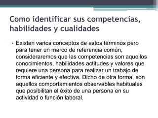 Como identificar sus competencias, habilidades y cualidades 
•Existen varios conceptos de estos términos pero para tener un marco de referencia común, consideraremos que las competencias son aquellos conocimientos, habilidades actitudes y valores que requiere una persona para realizar un trabajo de forma eficiente y efectiva. Dicho de otra forma, son aquellos comportamientos observables habituales que posibilitan el éxito de una persona en su actividad o función laboral.  