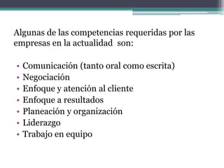 Algunas de las competencias requeridas por las empresas en la actualidad son: 
•Comunicación (tanto oral como escrita) 
•Negociación 
•Enfoque y atención al cliente 
•Enfoque a resultados 
•Planeación y organización 
•Liderazgo 
•Trabajo en equipo  