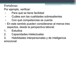 Fortalezas 
Por ejemplo, verificar: 
• Para qué se tiene facilidad 
• Cuáles son las cualidades sobresalientes 
• Con qué competencias se cuenta 
•En este sentido pueden considerarse al menos tres aspectos, desde la perspectiva laboral: 
1. Estudios 
2. Capacidades intelectuales 
3. Habilidades interpersonales y de inteligencia emocional  