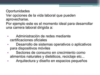 Oportunidades 
Ver opciones de la vida laboral que pueden aprovecharse. 
Por ejemplo este es el momento ideal para desarrollar una carrera laboral dirigida a: 
• Administración de redes mediante certificaciones oficiales 
• Desarrollo de sistemas operativos o aplicativos para dispositivos móviles 
• Sectores de consumo en crecimiento como alimentos naturales y dietéticos, reciclaje etc... 
• Arquitectura y diseño en espacios pequeños  