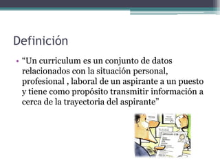 Definición 
•“Un curriculum es un conjunto de datos relacionados con la situación personal, profesional , laboral de un aspirante a un puesto y tiene como propósito transmitir información a cerca de la trayectoria del aspirante”  
