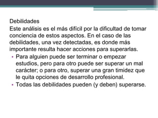 Debilidades 
Este análisis es el más difícil por la dificultad de tomar conciencia de estos aspectos. En el caso de las debilidades, una vez detectadas, es donde más importante resulta hacer acciones para superarlas. 
•Para alguien puede ser terminar o empezar estudios, pero para otro puede ser superar un mal carácter; o para otro, superar una gran timidez que le quita opciones de desarrollo profesional. 
•Todas las debilidades pueden (y deben) superarse. 
 