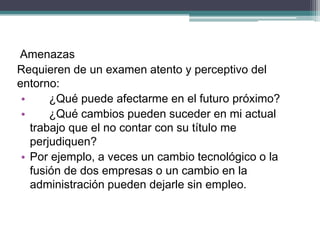 Amenazas 
Requieren de un examen atento y perceptivo del entorno: 
• ¿Qué puede afectarme en el futuro próximo? 
• ¿Qué cambios pueden suceder en mi actual trabajo que el no contar con su título me perjudiquen? 
•Por ejemplo, a veces un cambio tecnológico o la fusión de dos empresas o un cambio en la administración pueden dejarle sin empleo.  