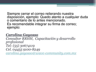 Siempre cerrar el correo reiterando nuestra disposición, ejemplo: Quedo atento a cualquier duda o comentario de lo antes mencionado. 
Es recomendable integrar su firma de correo; ejemplo: 
Carolina Gayosso 
Consultor RRHH, Capacitación y desarrollo profesional 
Tel: (55) 30674119 
Cel. 04455 9100-8249 
carolina.gayosso@wave-community.com.mx  