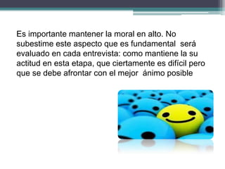 Es importante mantener la moral en alto. No subestime este aspecto que es fundamental será evaluado en cada entrevista: como mantiene la su actitud en esta etapa, que ciertamente es difícil pero que se debe afrontar con el mejor ánimo posible  