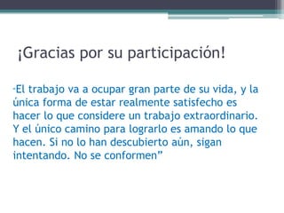 ¡Gracias por su participación! 
“El trabajo va a ocupar gran parte de su vida, y la única forma de estar realmente satisfecho es hacer lo que considere un trabajo extraordinario. Y el único camino para lograrlo es amando lo que hacen. Si no lo han descubierto aún, sigan intentando. No se conformen”  