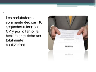 Los reclutadores solamente dedican 10 segundos a leer cada CV y por lo tanto, la herramienta debe ser totalmente cautivadora 
. 
 
