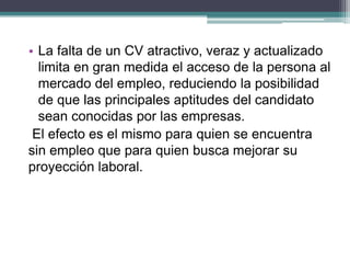 •La falta de un CV atractivo, veraz y actualizado limita en gran medida el acceso de la persona al mercado del empleo, reduciendo la posibilidad de que las principales aptitudes del candidato sean conocidas por las empresas. 
El efecto es el mismo para quien se encuentra sin empleo que para quien busca mejorar su proyección laboral.  