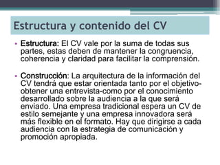 Estructura y contenido del CV 
•Estructura: El CV vale por la suma de todas sus partes, estas deben de mantener la congruencia, coherencia y claridad para facilitar la comprensión. 
•Construcción: La arquitectura de la información del CV tendrá que estar orientada tanto por el objetivo- obtener una entrevista-como por el conocimiento desarrollado sobre la audiencia a la que será enviado. Una empresa tradicional espera un CV de estilo semejante y una empresa innovadora será más flexible en el formato. Hay que dirigirse a cada audiencia con la estrategia de comunicación y promoción apropiada.  
