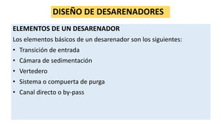 DISEÑO DE DESARENADORES
ELEMENTOS DE UN DESARENADOR
Los elementos básicos de un desarenador son los siguientes:
• Transición de entrada
• Cámara de sedimentación
• Vertedero
• Sistema o compuerta de purga
• Canal directo o by-pass
 