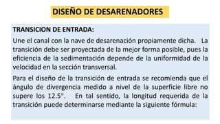 DISEÑO DE DESARENADORES
TRANSICION DE ENTRADA:
Une el canal con la nave de desarenación propiamente dicha. La
transición debe ser proyectada de la mejor forma posible, pues la
eficiencia de la sedimentación depende de la uniformidad de la
velocidad en la sección transversal.
Para el diseño de la transición de entrada se recomienda que el
ángulo de divergencia medido a nivel de la superficie libre no
supere los 12.5. En tal sentido, la longitud requerida de la
transición puede determinarse mediante la siguiente fórmula:
 