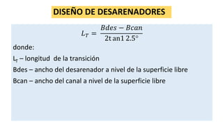 DISEÑO DE DESARENADORES
𝐿 𝑇 =
𝐵𝑑𝑒𝑠 − 𝐵𝑐𝑎𝑛
2t an1 2.5
donde:
LT – longitud de la transición
Bdes – ancho del desarenador a nivel de la superficie libre
Bcan – ancho del canal a nivel de la superficie libre
 