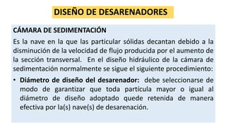DISEÑO DE DESARENADORES
CÁMARA DE SEDIMENTACIÓN
Es la nave en la que las particular sólidas decantan debido a la
disminución de la velocidad de flujo producida por el aumento de
la sección transversal. En el diseño hidráulico de la cámara de
sedimentación normalmente se sigue el siguiente procedimiento:
• Diámetro de diseño del desarenador: debe seleccionarse de
modo de garantizar que toda partícula mayor o igual al
diámetro de diseño adoptado quede retenida de manera
efectiva por la(s) nave(s) de desarenación.
 