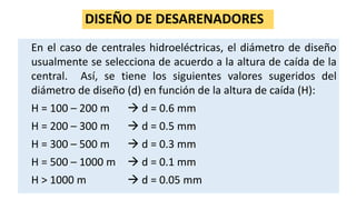 DISEÑO DE DESARENADORES
En el caso de centrales hidroeléctricas, el diámetro de diseño
usualmente se selecciona de acuerdo a la altura de caída de la
central. Así, se tiene los siguientes valores sugeridos del
diámetro de diseño (d) en función de la altura de caída (H):
H = 100 – 200 m  d = 0.6 mm
H = 200 – 300 m  d = 0.5 mm
H = 300 – 500 m  d = 0.3 mm
H = 500 – 1000 m  d = 0.1 mm
H > 1000 m  d = 0.05 mm
 
