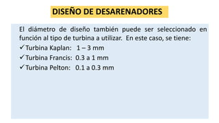 DISEÑO DE DESARENADORES
El diámetro de diseño también puede ser seleccionado en
función al tipo de turbina a utilizar. En este caso, se tiene:
Turbina Kaplan: 1 – 3 mm
Turbina Francis: 0.3 a 1 mm
Turbina Pelton: 0.1 a 0.3 mm
 