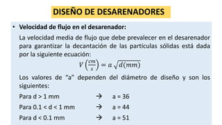 DISEÑO DE DESARENADORES
• Velocidad de flujo en el desarenador:
La velocidad media de flujo que debe prevalecer en el desarenador
para garantizar la decantación de las partículas sólidas está dada
por la siguiente ecuación:
𝑉
𝑐𝑚
𝑠
= 𝑎 𝑑(𝑚𝑚)
Los valores de “a” dependen del diámetro de diseño y son los
siguientes:
Para d > 1 mm  a = 36
Para 0.1 < d < 1 mm  a = 44
Para d < 0.1 mm  a = 51
 